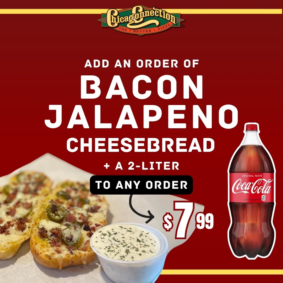 Chicago Connection May 2025 special add an order of bacon jalapeno cheesebread and 2 liter to any order Chicago Connection May 2025 special add an order of bacon jalapeno cheesebread and 2 liter to any order